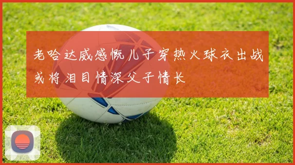 老哈达威感慨儿子穿热火球衣出战或将泪目情深父子情长