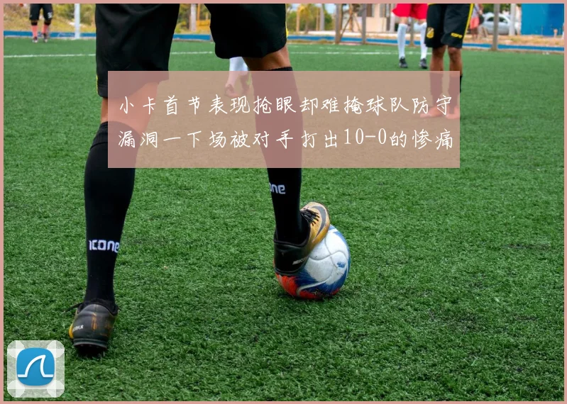 小卡首节表现抢眼却难掩球队防守漏洞一下场被对手打出10-0的惨痛局面