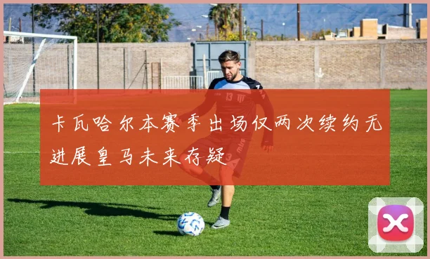 卡瓦哈尔本赛季出场仅两次续约无进展皇马未来存疑