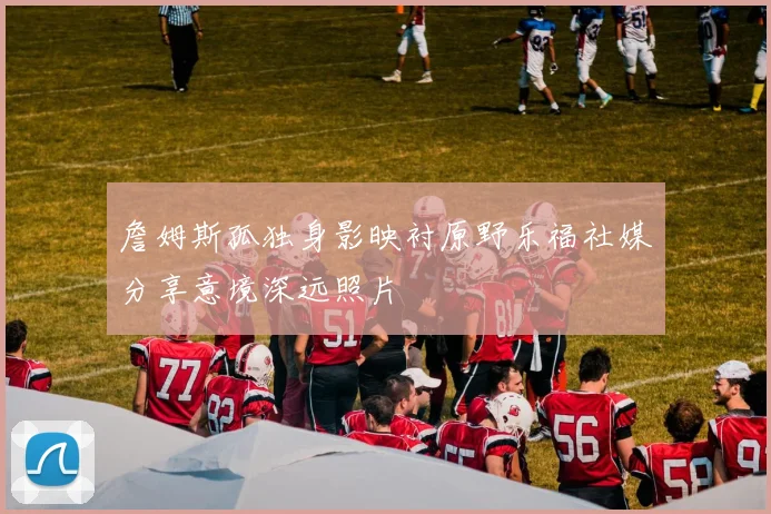 詹姆斯孤独身影映衬原野乐福社媒分享意境深远照片