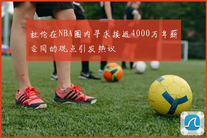 杜伦在NBA圈内寻求接近4000万年薪合同的观点引发热议