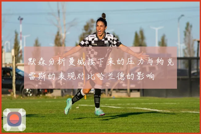 默森分析曼城接下来的压力与约克雷斯的表现对比哈兰德的影响