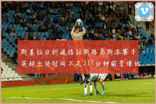 斯基拉分析道格拉斯路易斯本赛季英超出场时间不足317分钟前景堪忧