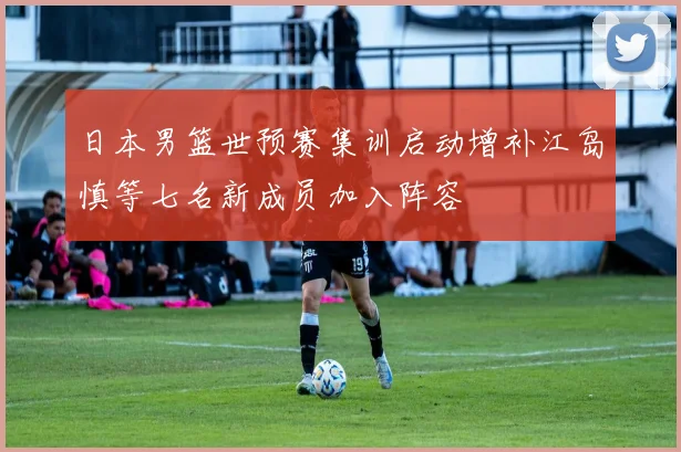 日本男篮世预赛集训启动增补江岛慎等七名新成员加入阵容