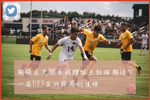 陶强龙兑现承诺赠球王钰栋期待下一届U23亚洲杯再创佳绩