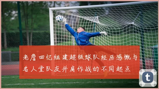 老詹回忆组建超级球队经历感慨与名人堂队友并肩作战的不同起点