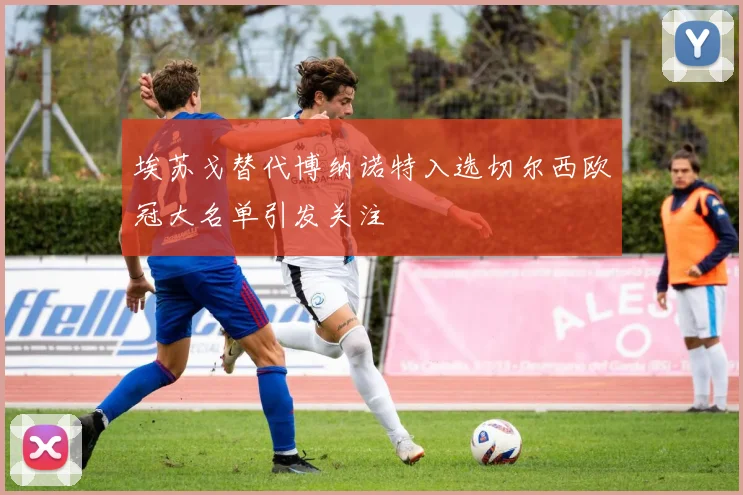 埃苏戈替代博纳诺特入选切尔西欧冠大名单引发关注
