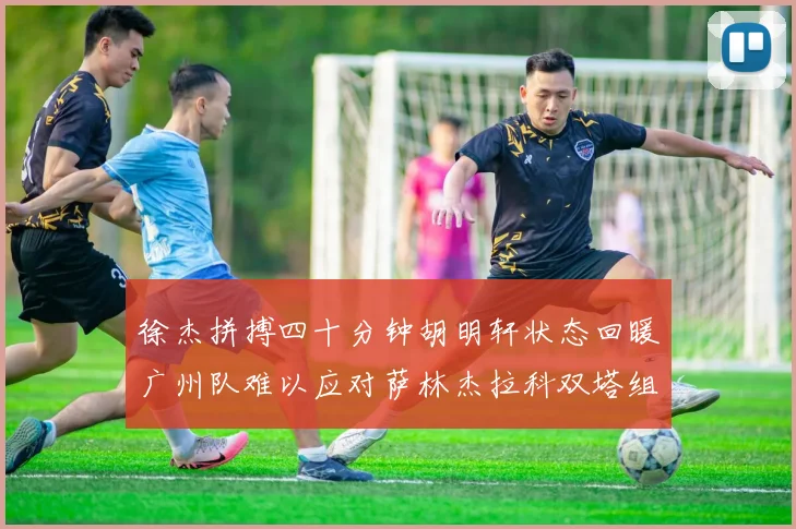 徐杰拼搏四十分钟胡明轩状态回暖广州队难以应对萨林杰拉科双塔组合