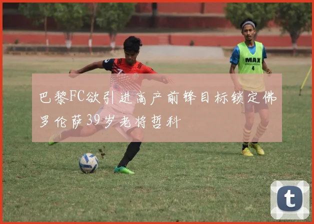 巴黎FC欲引进高产前锋目标锁定佛罗伦萨39岁老将哲科