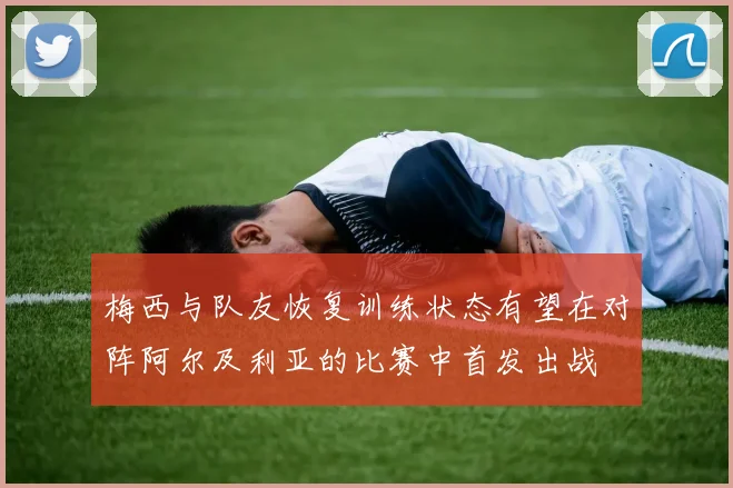 梅西与队友恢复训练状态有望在对阵阿尔及利亚的比赛中首发出战
