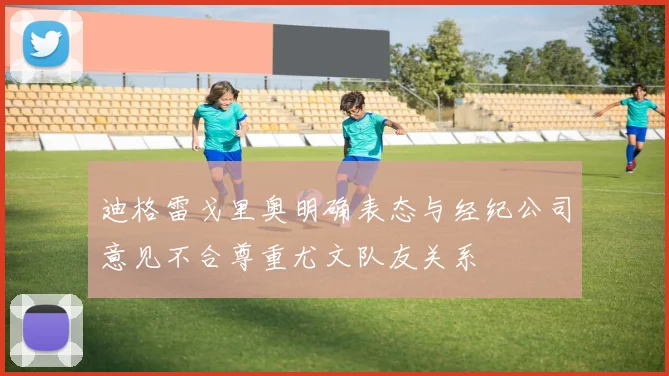 迪格雷戈里奥明确表态与经纪公司意见不合尊重尤文队友关系