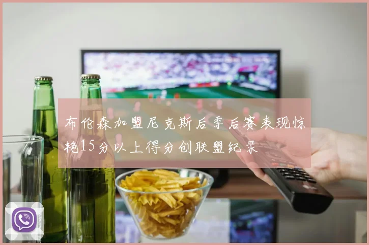 布伦森加盟尼克斯后季后赛表现惊艳15分以上得分创联盟纪录