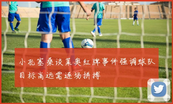 小孔塞桑谈莱奥红牌事件强调球队目标高远需逐场拼搏