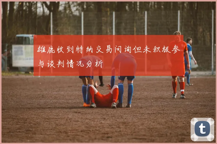 雄鹿收到特纳交易问询但未积极参与谈判情况分析