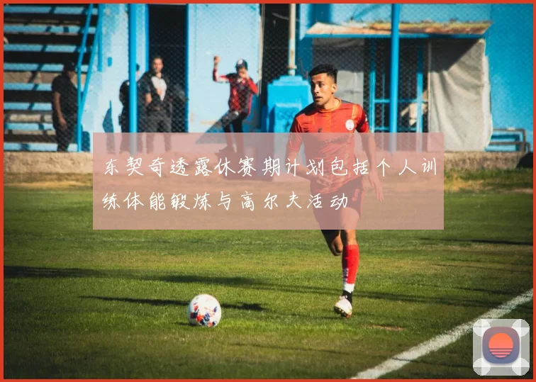 东契奇透露休赛期计划包括个人训练体能锻炼与高尔夫活动