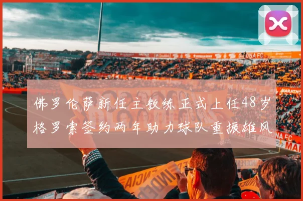 佛罗伦萨新任主教练正式上任48岁格罗索签约两年助力球队重振雄风