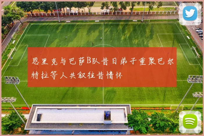 恩里克与巴萨B队昔日弟子重聚巴尔特拉等人共叙往昔情怀
