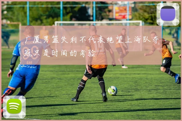 广厦男篮失利不代表绝望上海队夺冠只是时间的考验