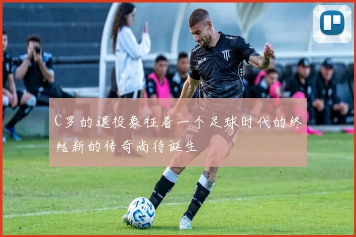 C罗的退役象征着一个足球时代的终结新的传奇尚待诞生