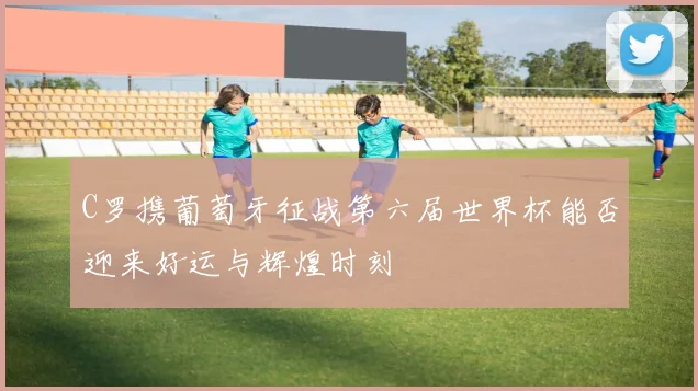C罗携葡萄牙征战第六届世界杯能否迎来好运与辉煌时刻