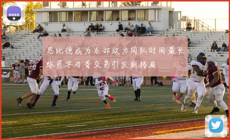 恩比德成为东部效力同队时间最长球员字母哥交易引发新格局