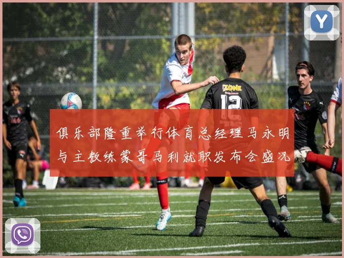 俱乐部隆重举行体育总经理马永明与主教练蒙哥马利就职发布会盛况回顾