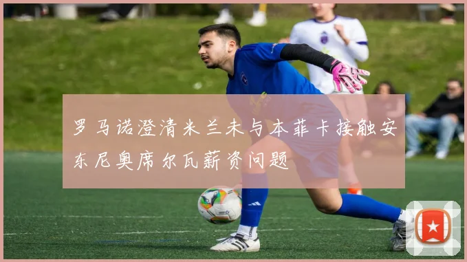 罗马诺澄清米兰未与本菲卡接触安东尼奥席尔瓦薪资问题