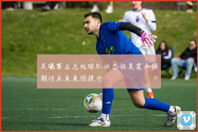 吴曦赛后总结球队状态恢复需加强期待未来表现提升
